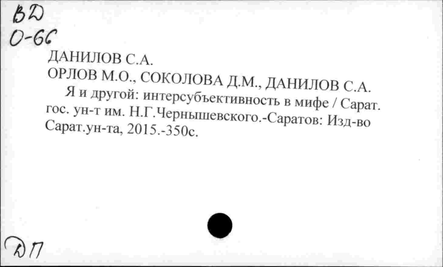 ﻿ю
О'бС
ДАНИЛОВ С.А.
ОРЛОВ М.О., СОКОЛОВА Д.М.. ДАНИЛОВ С.А.
Я и другой: интерсубъективность в мифе / Сарат. гос. ун-т им. Н.Г.Чернышевского.-Саратов: Изд-во Сарат.ун-та, 2015.-350с.
О)/7